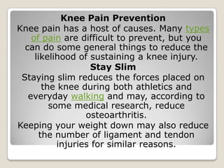 Knee Pain Prevention
Knee pain has a host of causes. Many types
of pain are difficult to prevent, but you
can do some general things to reduce the
likelihood of sustaining a knee injury.
Stay Slim
Staying slim reduces the forces placed on
the knee during both athletics and
everyday walking and may, according to
some medical research, reduce
osteoarthritis.
Keeping your weight down may also reduce
the number of ligament and tendon
injuries for similar reasons.
 