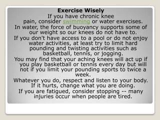 Exercise Wisely
If you have chronic knee
pain, consider swimming or water exercises.
In water, the force of buoyancy supports some of
our weight so our knees do not have to.
If you don't have access to a pool or do not enjoy
water activities, at least try to limit hard
pounding and twisting activities such as
basketball, tennis, or jogging.
You may find that your aching knees will act up if
you play basketball or tennis every day but will
not if you limit your pounding sports to twice a
week.
Whatever you do, respect and listen to your body.
If it hurts, change what you are doing.
If you are fatigued, consider stopping -- many
injuries occur when people are tired.
 
