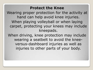 Protect the Knee
Wearing proper protection for the activity at
hand can help avoid knee injuries.
When playing volleyball or when laying
carpet, protecting your knees may include
kneepads.
When driving, knee protection may include
wearing a seatbelt to avoid the knee-
versus-dashboard injuries as well as
injuries to other parts of your body.
 
