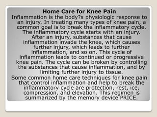 Home Care for Knee Pain
Inflammation is the body?s physiologic response to
an injury. In treating many types of knee pain, a
common goal is to break the inflammatory cycle.
The inflammatory cycle starts with an injury.
After an injury, substances that cause
inflammation invade the knee, which causes
further injury, which leads to further
inflammation, and so on. This cycle of
inflammation leads to continued or progressive
knee pain. The cycle can be broken by controlling
the substances that cause inflammation, and by
limiting further injury to tissue.
Some common home care techniques for knee pain
that control inflammation and help to break the
inflammatory cycle are protection, rest, ice,
compression, and elevation. This regimen is
summarized by the memory device PRICE.
 