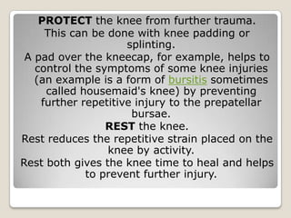 PROTECT the knee from further trauma.
This can be done with knee padding or
splinting.
A pad over the kneecap, for example, helps to
control the symptoms of some knee injuries
(an example is a form of bursitis sometimes
called housemaid's knee) by preventing
further repetitive injury to the prepatellar
bursae.
REST the knee.
Rest reduces the repetitive strain placed on the
knee by activity.
Rest both gives the knee time to heal and helps
to prevent further injury.
 