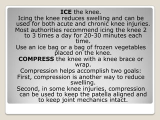 ICE the knee.
Icing the knee reduces swelling and can be
used for both acute and chronic knee injuries.
Most authorities recommend icing the knee 2
to 3 times a day for 20-30 minutes each
time.
Use an ice bag or a bag of frozen vegetables
placed on the knee.
COMPRESS the knee with a knee brace or
wrap.
Compression helps accomplish two goals:
First, compression is another way to reduce
swelling.
Second, in some knee injuries, compression
can be used to keep the patella aligned and
to keep joint mechanics intact.
 
