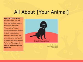 All About [Your Animal]
NOTE TO TEACHERS:
Have students use the
Find and Replace feature
to change the words
“Your Animal” to the
actual name of the animal
in their presentation.

Remind them that if the
animal’s name starts with
a vowel they must change
“a” to “an” throughout.
DELETE THIS NOTE BEFORE
PRINTING

By: [Your Name]
[Your Teacher’s Name]
[Your Grade]

 