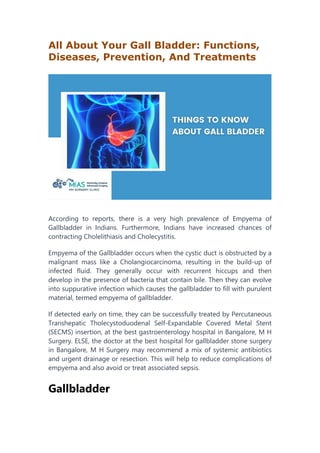 All About Your Gall Bladder: Functions,
Diseases, Prevention, And Treatments
According to reports, there is a very high prevalence of Empyema of
Gallbladder in Indians. Furthermore, Indians have increased chances of
contracting Cholelithiasis and Cholecystitis.
Empyema of the Gallbladder occurs when the cystic duct is obstructed by a
malignant mass like a Cholangiocarcinoma, resulting in the build-up of
infected fluid. They generally occur with recurrent hiccups and then
develop in the presence of bacteria that contain bile. Then they can evolve
into suppurative infection which causes the gallbladder to fill with purulent
material, termed empyema of gallbladder.
If detected early on time, they can be successfully treated by Percutaneous
Transhepatic Tholecystoduodenal Self-Expandable Covered Metal Stent
(SECMS) insertion, at the best gastroenterology hospital in Bangalore, M H
Surgery. ELSE, the doctor at the best hospital for gallbladder stone surgery
in Bangalore, M H Surgery may recommend a mix of systemic antibiotics
and urgent drainage or resection. This will help to reduce complications of
empyema and also avoid or treat associated sepsis.
Gallbladder
 