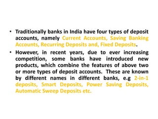 • Traditionally banks in India have four types of deposit
  accounts, namely Current Accounts, Saving Banking
  Accounts, Recurring Deposits and, Fixed Deposits.
• However, in recent years, due to ever increasing
  competition, some banks have introduced new
  products, which combine the features of above two
  or more types of deposit accounts. These are known
  by different names in different banks, e.g 2-in-1
  deposits, Smart Deposits, Power Saving Deposits,
  Automatic Sweep Deposits etc.
 