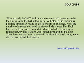 GOLF CLUBS     What exactly is Golf? Well it is an outdoor ball game wherein the aim is to hit the ball into a series of holes in the minimum possible strokes. A round of golf consists of 18 holes. Now the number of strokes you need to hit one hole is your Par. Each hole has a teeing area around it, which includes a fairway, a rough sideway and a green well-mown area around the hole. Then there are the “not so wanted” barriers like sand traps, water etc that are called the bunkers. http://GolfTipsOnline.biz