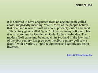 GOLF CLUBSIt is believed to have originated from an ancient game called chole, supposedly meaning, “ball”. Most of the people believe that Scotland is where Golf was born, probably out of a banned 15th century game called ‘gowf’. However many folklore relate it as an acronym for Gentlemen Only, Ladies Forbidden. The modern Golf came into being again in Scotland in the later half of the 19th century. Later on over the 20th century golf saw a facelift with a variety of golf equipments and techniques being invented.http://GolfTipsOnline.biz