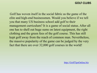 GOLF CLUBS     Golf has woven itself in the social fabric as the game of the elite and high-end businessmen. Would you believe if we tell you that many US business school add golf to their management curriculum? It is a game of social status. After all one has to shell out huge sums on latest equipment, the right clothing and the green fees of the golf course. This has still kept golf away from the reach of common man. Nevertheless, the massive popularity of the game can be judged by the very fact that there are over 32,000 golf courses in the world!http://GolfTipsOnline.biz