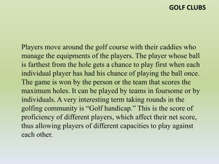 GOLF CLUBSPlayers move around the golf course with their caddies who manage the equipments of the players. The player whose ball is farthest from the hole gets a chance to play first when each individual player has had his chance of playing the ball once. The game is won by the person or the team that scores the maximum holes. It can be played by teams in foursome or by individuals. A very interesting term taking rounds in the golfing community is “Golf handicap.” This is the score of proficiency of different players, which affect their net score, thus allowing players of different capacities to play against each other.http://GolfTipsOnline.biz