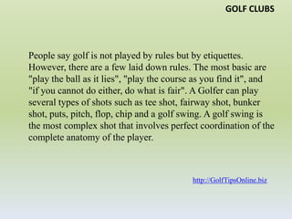 GOLF CLUBSPeople say golf is not played by rules but by etiquettes. However, there are a few laid down rules. The most basic are "play the ball as it lies", "play the course as you find it", and "if you cannot do either, do what is fair". A Golfer can play several types of shots such as tee shot, fairway shot, bunker shot, puts, pitch, flop, chip and a golf swing. A golf swing is the most complex shot that involves perfect coordination of the complete anatomy of the player. http://GolfTipsOnline.biz