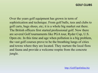 GOLF CLUBSOver the years golf equipment has grown in term of sophistication and technique. From golf balls, tees and clubs to golf carts, bags shoes, etc; it is a whole big market out there. The British officers first started professional golf. Now there are several Golf tournaments like PGA tour, Ryder Cup, U.S. Open etc. In this time and age when pollution is a big problem, the vast golf courses prove to be the breathing lungs of cities and towns where they are located. They nurture the local flora and fauna and provide a welcome respite from the concrete jungle.http://GolfTipsOnline.biz