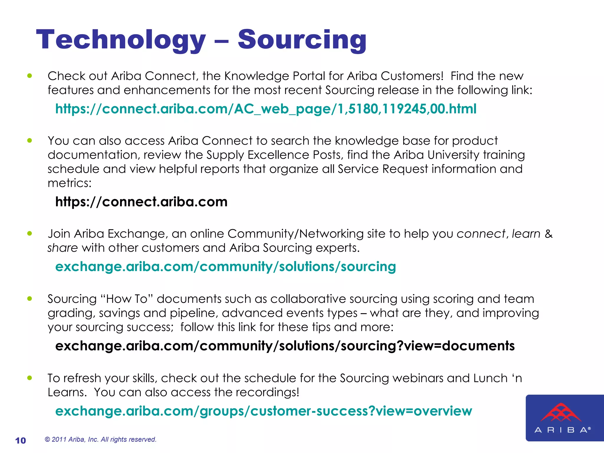 Technology – Sourcing Check out Ariba Connect, the Knowledge Portal for Ariba Customers!  Find the new features and enhancements for the most recent Sourcing release in the following link:   https://connect.ariba.com/AC_web_page/1,5180,119245,00.html You can also access Ariba Connect to search the knowledge base for product documentation, review the Supply Excellence Posts, find the Ariba University training schedule and view helpful reports that organize all Service Request information and metrics:     https://connect.ariba.com Join Ariba Exchange, an online Community/Networking site to help you  connect ,  learn  &  share  with other customers and Ariba Sourcing experts.   exchange.ariba.com/community/solutions/sourcing Sourcing “How To” documents such as collaborative sourcing using scoring and team grading, savings and pipeline, advanced events types – what are they, and improving your sourcing success;  follow this link for these tips and more:   exchange.ariba.com/community/solutions/sourcing?view=documents To refresh your skills, check out the schedule for the Sourcing webinars and Lunch ‘n Learns.  You can also access the recordings!    exchange.ariba.com/groups/customer-success?view=overview © 2011 Ariba, Inc. All rights reserved.  