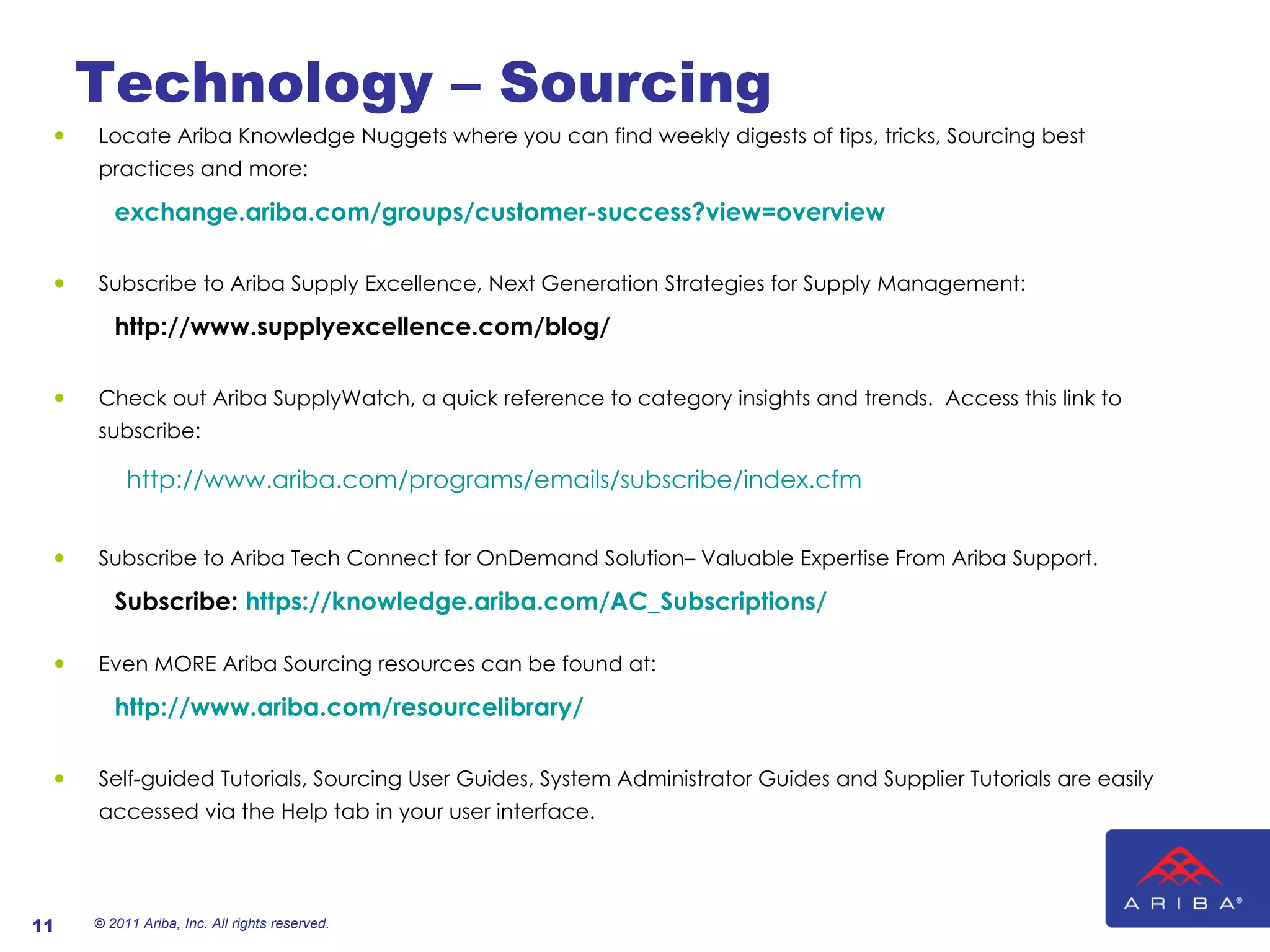 Technology – Sourcing Locate Ariba Knowledge Nuggets where you can find weekly digests of tips, tricks, Sourcing best practices and more: exchange.ariba.com/groups/customer-success?view=overview Subscribe to Ariba Supply Excellence, Next Generation Strategies for Supply Management:  http://www.supplyexcellence.com/blog/ Check out Ariba SupplyWatch, a quick reference to category insights and trends.  Access this link to subscribe:  http://www.ariba.com/programs/emails/subscribe/index.cfm   Subscribe to Ariba Tech Connect for OnDemand Solution– Valuable Expertise From Ariba Support.   Subscribe:  https://knowledge.ariba.com/AC_Subscriptions/   Even MORE Ariba Sourcing resources can be found at: http://www.ariba.com/resourcelibrary/ Self-guided Tutorials, Sourcing User Guides, System Administrator Guides and Supplier Tutorials are easily accessed via the Help tab in your user interface. © 2011 Ariba, Inc. All rights reserved.  