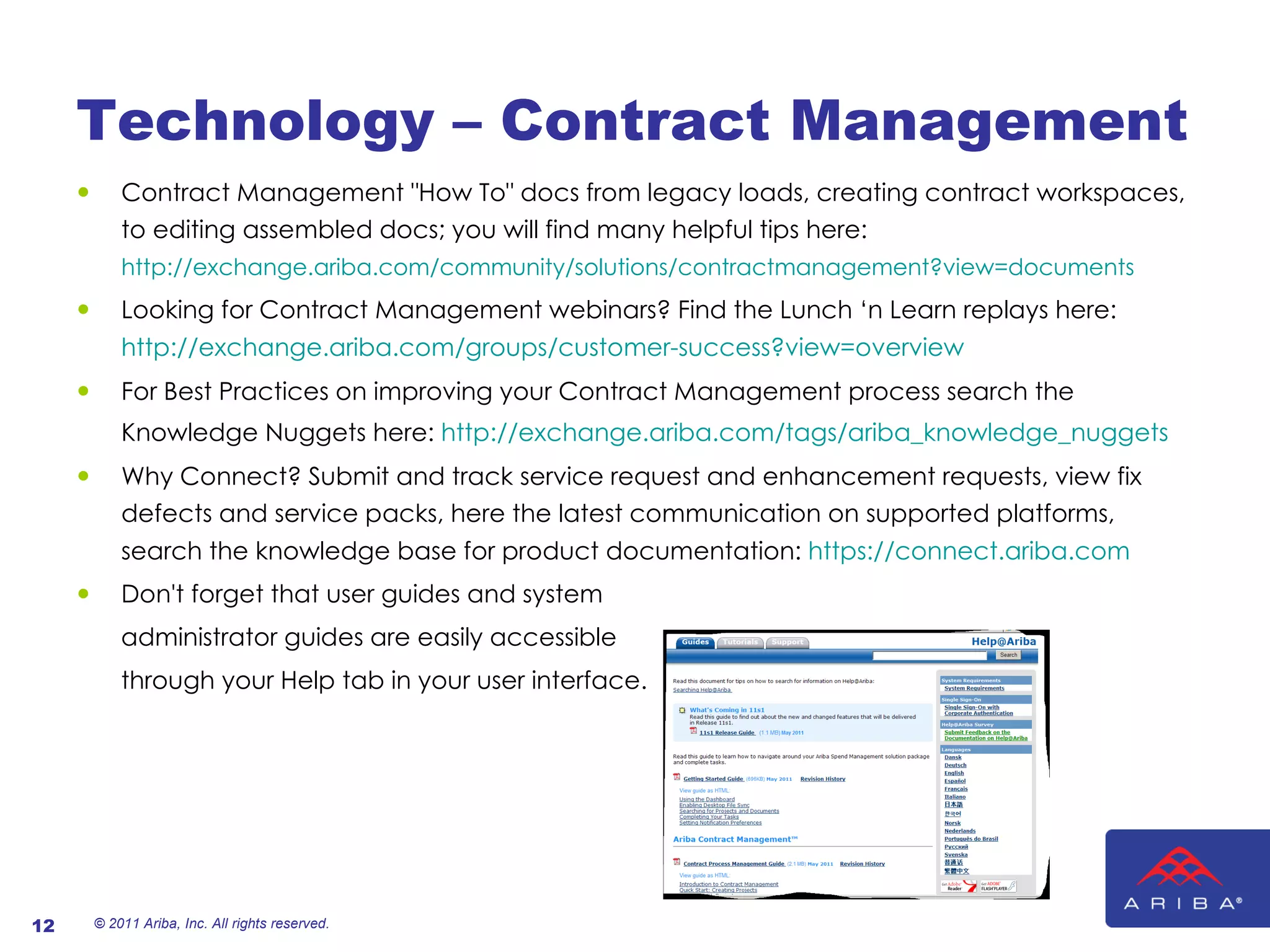 Technology – Contract Management Contract Management "How To" docs from legacy loads, creating contract workspaces, to editing assembled docs; you will find many helpful tips here:  http://exchange.ariba.com/community/solutions/contractmanagement?view=documents   Looking for Contract Management webinars? Find the Lunch ‘n Learn replays here:  http://exchange.ariba.com/groups/customer-success?view=overview   For Best Practices on improving your Contract Management process search the Knowledge Nuggets here:  http://exchange.ariba.com/tags/ariba_knowledge_nuggets   Why Connect? Submit and track service request and enhancement requests, view fix defects and service packs, here the latest communication on supported platforms, search the knowledge base for product documentation:  https://connect.ariba.com   Don't forget that user guides and system  administrator guides are easily accessible  through your Help tab in your user interface. © 2011 Ariba, Inc. All rights reserved.  