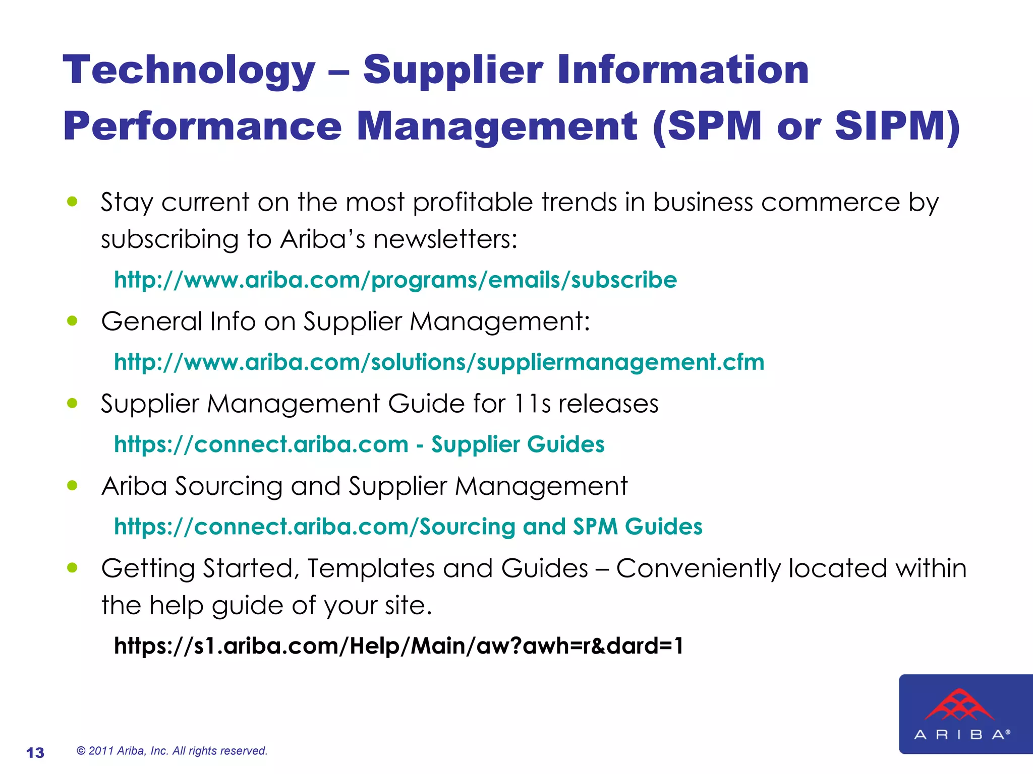 Technology – Supplier Information Performance Management (SPM or SIPM) Stay current on the most profitable trends in business commerce by subscribing to Ariba’s newsletters:    http://www.ariba.com/programs/emails/subscribe General Info on Supplier Management:   http://www.ariba.com/solutions/suppliermanagement.cfm Supplier Management Guide for 11s releases https://connect.ariba.com - Supplier Guides Ariba Sourcing and Supplier Management https://connect.ariba.com/Sourcing and SPM Guides Getting Started, Templates and Guides – Conveniently located within the help guide of your site. https://s1.ariba.com/Help/Main/aw?awh=r&dard=1   © 2011 Ariba, Inc. All rights reserved.  