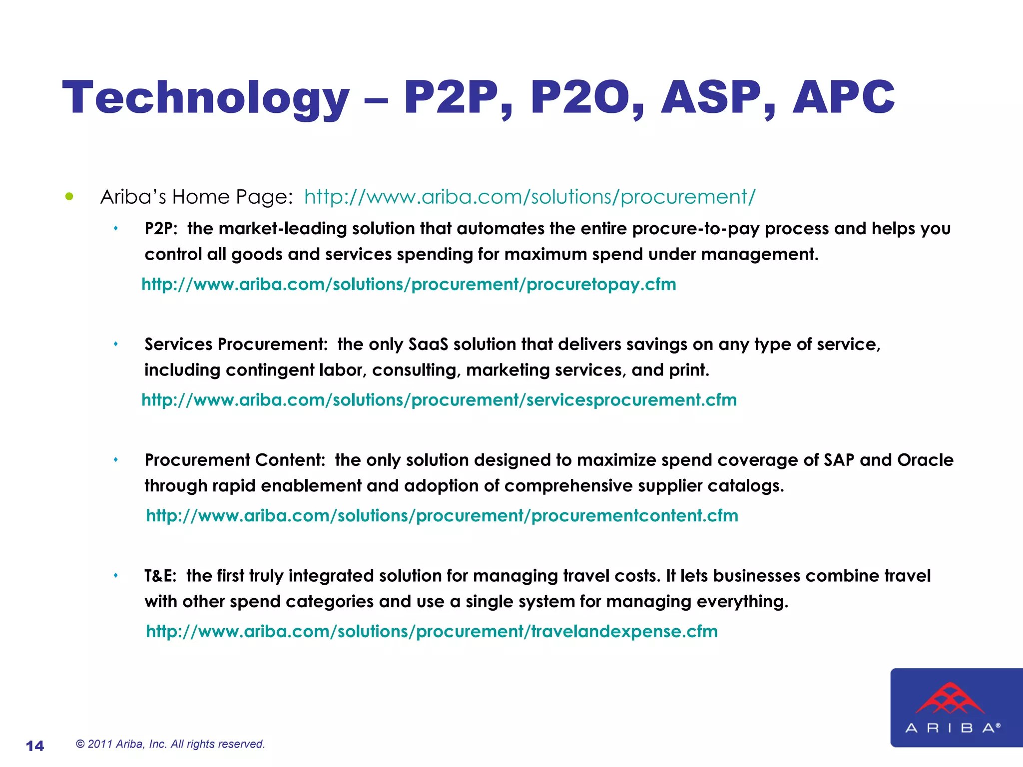 Technology – P2P, P2O, ASP, APC Ariba ’ s Home Page:  http://www.ariba.com/solutions/procurement/ P2P:  the market-leading solution that automates the entire procure-to-pay process and helps you control all goods and services spending for maximum spend under management. http://www.ariba.com/solutions/procurement/procuretopay.cfm Services Procurement:  the only SaaS solution that delivers savings on any type of service, including contingent labor, consulting, marketing services, and print. http://www.ariba.com/solutions/procurement/servicesprocurement.cfm Procurement Content:  the only solution designed to maximize spend coverage of SAP and Oracle through rapid enablement and adoption of comprehensive supplier catalogs. http://www.ariba.com/solutions/procurement/procurementcontent.cfm T&E:  the first truly integrated solution for managing travel costs. It lets businesses combine travel with other spend categories and use a single system for managing everything. http://www.ariba.com/solutions/procurement/travelandexpense.cfm © 2011 Ariba, Inc. All rights reserved.  