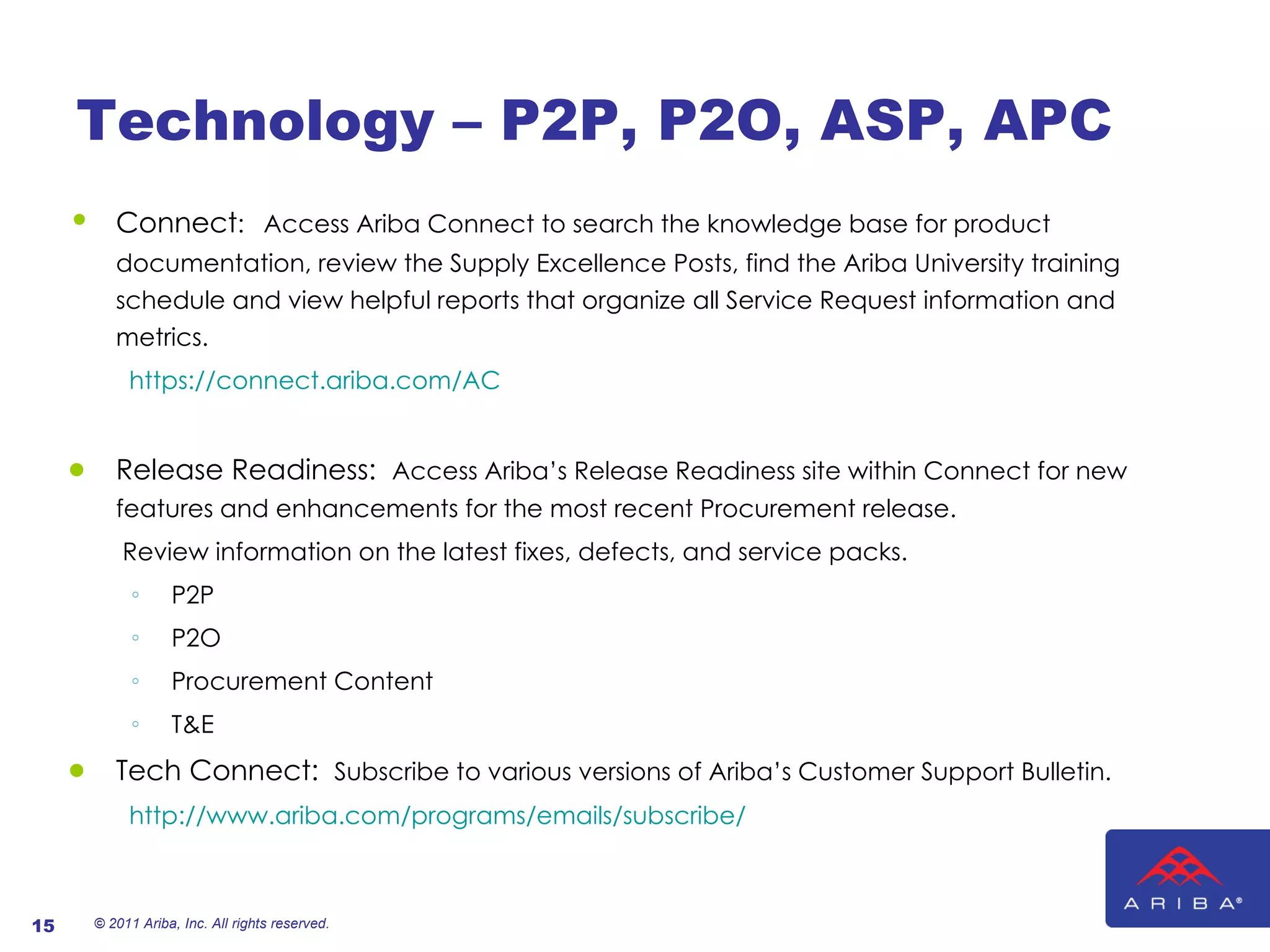 Technology – P2P, P2O, ASP, APC Connect :   Access Ariba Connect to search the knowledge base for product documentation, review the Supply Excellence Posts, find the Ariba University training schedule and view helpful reports that organize all Service Request information and metrics. https://connect.ariba.com/AC Release Readiness:  Access Ariba’s Release Readiness site within Connect for new features and enhancements for the most recent Procurement release. Review information on the latest fixes, defects, and service packs. P2P P2O Procurement Content T&E Tech Connect:  Subscribe to various versions of Ariba’s Customer Support Bulletin. http://www.ariba.com/programs/emails/subscribe/ © 2011 Ariba, Inc. All rights reserved.  