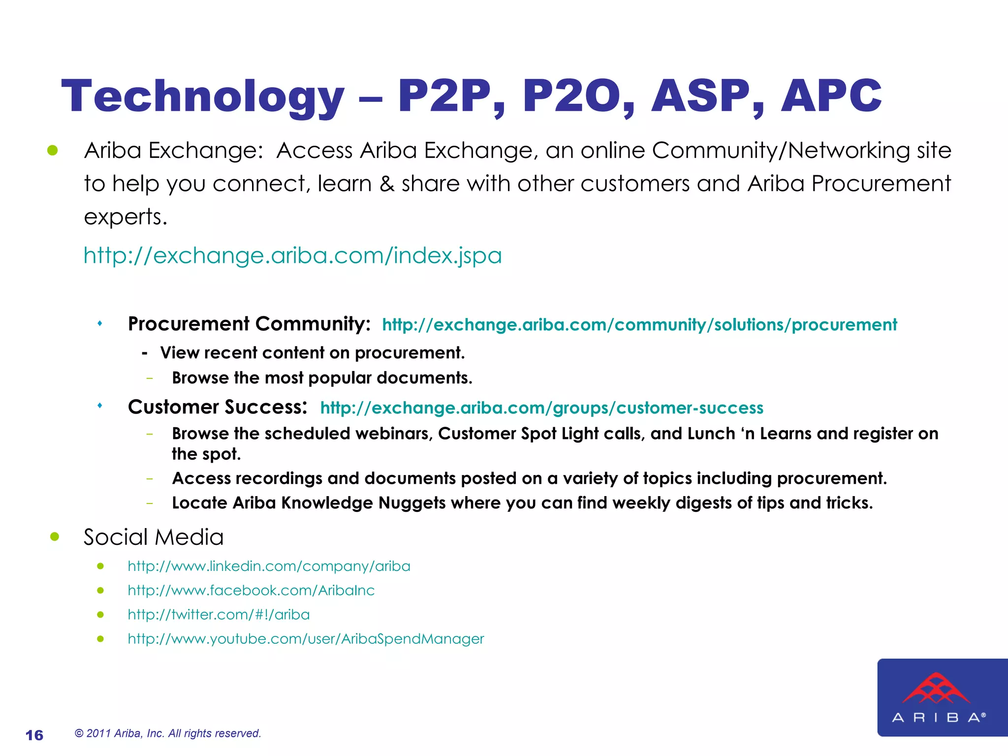 Technology – P2P, P2O, ASP, APC Ariba Exchange:  Access Ariba Exchange, an online Community/Networking site to help you connect, learn & share with other customers and Ariba Procurement experts. http://exchange.ariba.com/index.jspa Procurement Community:  http://exchange.ariba.com/community/solutions/procurement -  View recent content on procurement. Browse the most popular documents.  Customer Success :  http://exchange.ariba.com/groups/customer-success Browse the scheduled webinars, Customer Spot Light calls, and Lunch ‘n Learns and register on the spot.   Access recordings and documents posted on a variety of topics including procurement. Locate Ariba Knowledge Nuggets where you can find weekly digests of tips and tricks. Social Media http://www.linkedin.com/company/ariba   http://www.facebook.com/AribaInc   http://twitter.com/#!/ariba http://www.youtube.com/user/AribaSpendManager © 2011 Ariba, Inc. All rights reserved.  