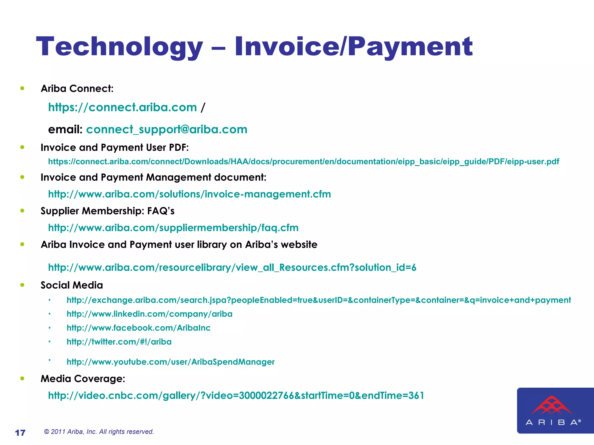 Technology – Invoice/Payment Ariba Connect: https://connect.ariba.com  /  email:  [email_address]   Invoice and Payment User PDF: https://connect.ariba.com/connect/Downloads/HAA/docs/procurement/en/documentation/eipp_basic/eipp_guide/PDF/eipp-user.pdf Invoice and Payment Management document: http://www.ariba.com/solutions/invoice-management.cfm   Supplier Membership: FAQ’s http://www.ariba.com/suppliermembership/faq.cfm   Ariba Invoice and Payment user library on Ariba’s website  http://www.ariba.com/resourcelibrary/view_all_Resources.cfm?solution_id=6   Social Media http://exchange.ariba.com/search.jspa?peopleEnabled=true&userID=&containerType=&container=&q=invoice+and+payment   http://www.linkedin.com/company/ariba   http://www.facebook.com/AribaInc   http://twitter.com/#!/ariba http://www.youtube.com/user/AribaSpendManager   Media Coverage: http://video.cnbc.com/gallery/?video=3000022766&startTime=0&endTime=361 © 2011 Ariba, Inc. All rights reserved.  