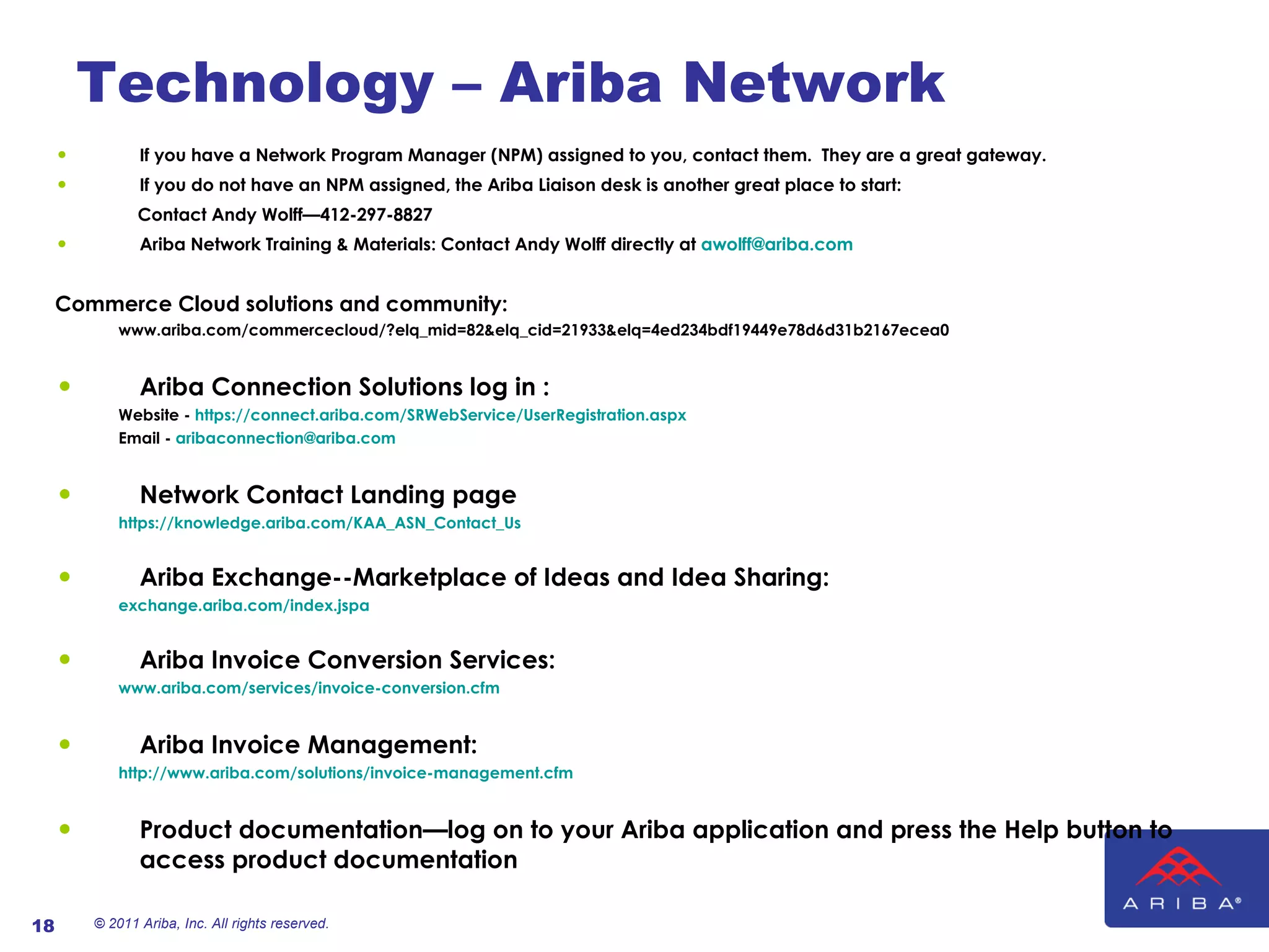 Technology – Ariba Network If you have a Network Program Manager (NPM) assigned to you, contact them.  They are a great gateway. If you do not have an NPM assigned, the Ariba Liaison desk is another great place to start:  Contact Andy Wolff—412-297-8827 Ariba Network Training & Materials: Contact Andy Wolff directly at  [email_address] Commerce Cloud solutions and community: www.ariba.com/commercecloud/?elq_mid=82&elq_cid=21933&elq=4ed234bdf19449e78d6d31b2167ecea0 Ariba Connection Solutions log in : Website -  https://connect.ariba.com/SRWebService/UserRegistration.aspx Email -  [email_address] Network Contact Landing page https://knowledge.ariba.com/KAA_ASN_Contact_Us Ariba Exchange--Marketplace of Ideas and Idea Sharing: exchange.ariba.com/index.jspa Ariba Invoice Conversion Services: www.ariba.com/services/invoice-conversion.cfm Ariba Invoice Management: http://www.ariba.com/solutions/invoice-management.cfm   Product documentation—log on to your Ariba application and press the Help button to access product documentation © 2011 Ariba, Inc. All rights reserved.  