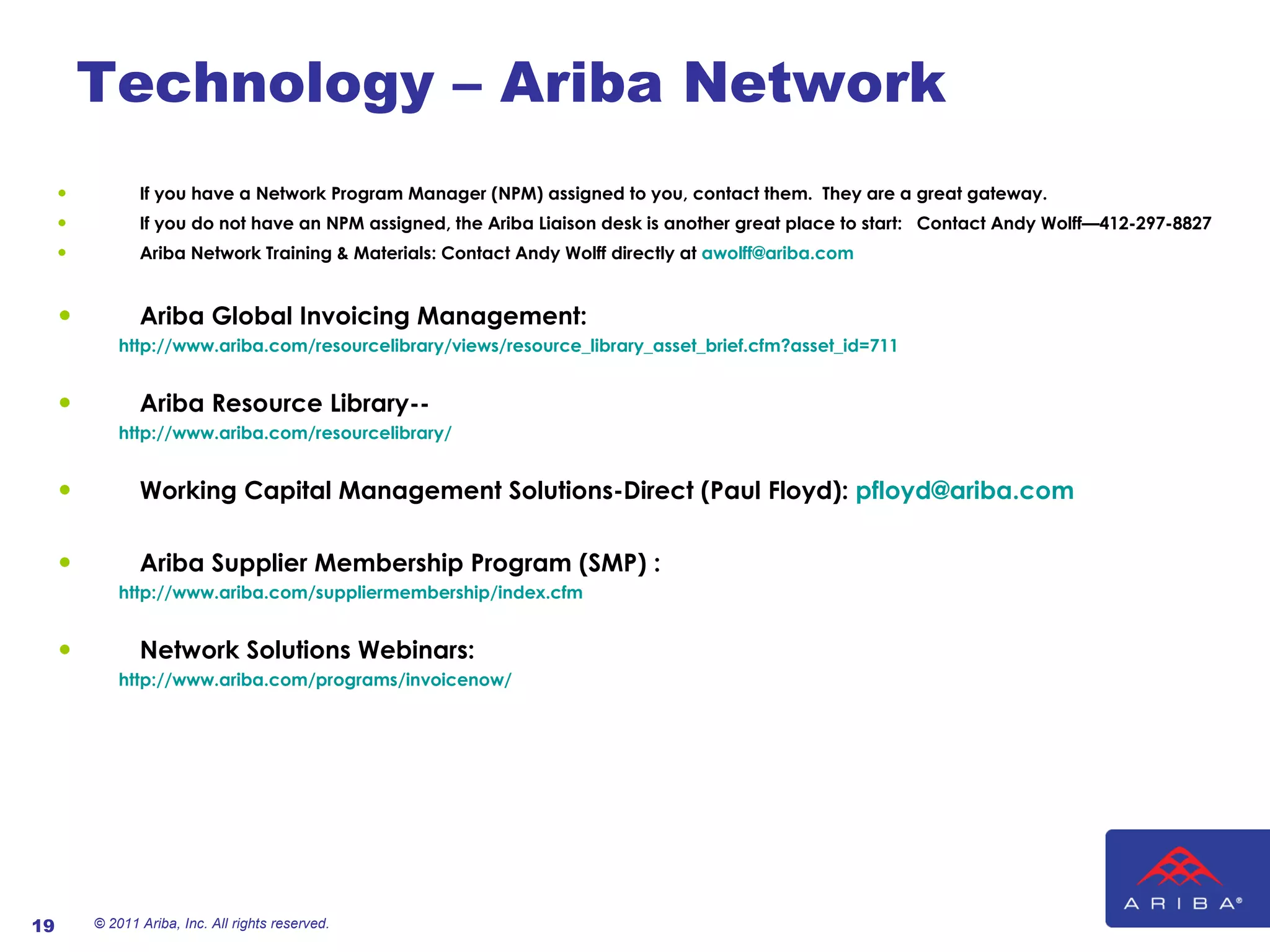 Technology – Ariba Network If you have a Network Program Manager (NPM) assigned to you, contact them.  They are a great gateway. If you do not have an NPM assigned, the Ariba Liaison desk is another great place to start:  Contact Andy Wolff—412-297-8827 Ariba Network Training & Materials: Contact Andy Wolff directly at  [email_address] Ariba Global Invoicing Management: http://www.ariba.com/resourcelibrary/views/resource_library_asset_brief.cfm?asset_id=711 Ariba Resource Library-- http://www.ariba.com/resourcelibrary/ Working Capital Management Solutions-Direct (Paul Floyd):   [email_address] Ariba Supplier Membership Program (SMP) : http://www.ariba.com/suppliermembership/index.cfm Network Solutions Webinars: http://www.ariba.com/programs/invoicenow/ © 2011 Ariba, Inc. All rights reserved.  