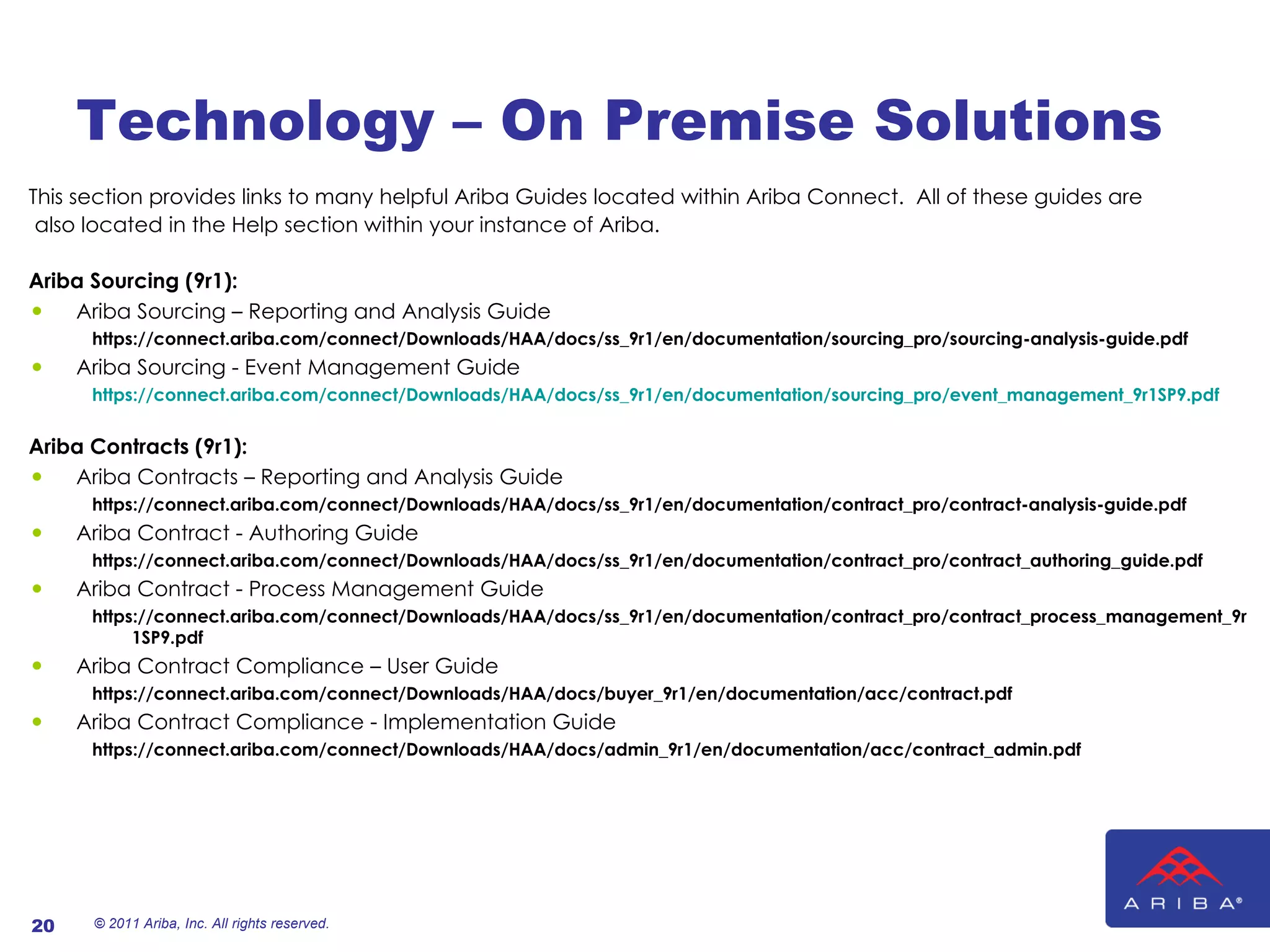 Technology – On Premise Solutions This section provides links to many helpful Ariba Guides located within Ariba Connect.  All of these guides are also located in the Help section within your instance of Ariba. Ariba Sourcing (9r1): Ariba Sourcing – Reporting and Analysis Guide https://connect.ariba.com/connect/Downloads/HAA/docs/ss_9r1/en/documentation/sourcing_pro/sourcing-analysis-guide.pdf Ariba Sourcing - Event Management Guide https://connect.ariba.com/connect/Downloads/HAA/docs/ss_9r1/en/documentation/sourcing_pro/event_management_9r1SP9.pdf Ariba Contracts (9r1): Ariba Contracts – Reporting and Analysis Guide https://connect.ariba.com/connect/Downloads/HAA/docs/ss_9r1/en/documentation/contract_pro/contract-analysis-guide.pdf Ariba Contract - Authoring Guide https://connect.ariba.com/connect/Downloads/HAA/docs/ss_9r1/en/documentation/contract_pro/contract_authoring_guide.pdf Ariba Contract - Process Management Guide https://connect.ariba.com/connect/Downloads/HAA/docs/ss_9r1/en/documentation/contract_pro/contract_process_management_9r1SP9.pdf Ariba Contract Compliance – User Guide https://connect.ariba.com/connect/Downloads/HAA/docs/buyer_9r1/en/documentation/acc/contract.pdf Ariba Contract Compliance - Implementation Guide https://connect.ariba.com/connect/Downloads/HAA/docs/admin_9r1/en/documentation/acc/contract_admin.pdf © 2011 Ariba, Inc. All rights reserved.  