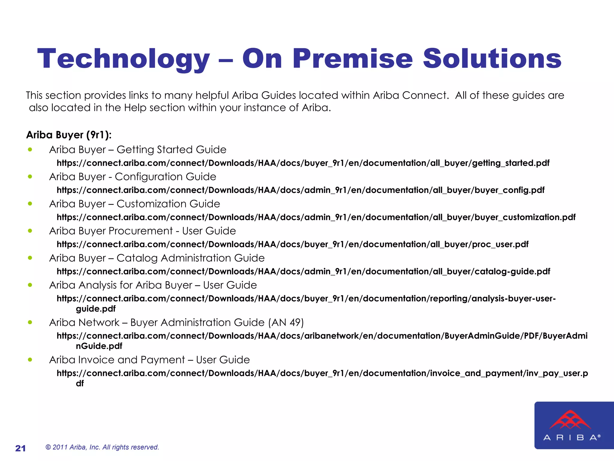 Technology – On Premise Solutions This section provides links to many helpful Ariba Guides located within Ariba Connect.  All of these guides are also located in the Help section within your instance of Ariba. Ariba Buyer (9r1): Ariba Buyer – Getting Started Guide https://connect.ariba.com/connect/Downloads/HAA/docs/buyer_9r1/en/documentation/all_buyer/getting_started.pdf Ariba Buyer - Configuration Guide https://connect.ariba.com/connect/Downloads/HAA/docs/admin_9r1/en/documentation/all_buyer/buyer_config.pdf Ariba Buyer – Customization Guide https://connect.ariba.com/connect/Downloads/HAA/docs/admin_9r1/en/documentation/all_buyer/buyer_customization.pdf Ariba Buyer Procurement - User Guide https://connect.ariba.com/connect/Downloads/HAA/docs/buyer_9r1/en/documentation/all_buyer/proc_user.pdf Ariba Buyer – Catalog Administration Guide https://connect.ariba.com/connect/Downloads/HAA/docs/admin_9r1/en/documentation/all_buyer/catalog-guide.pdf Ariba Analysis for Ariba Buyer – User Guide https://connect.ariba.com/connect/Downloads/HAA/docs/buyer_9r1/en/documentation/reporting/analysis-buyer-user-guide.pdf Ariba Network – Buyer Administration Guide (AN 49) https://connect.ariba.com/connect/Downloads/HAA/docs/aribanetwork/en/documentation/BuyerAdminGuide/PDF/BuyerAdminGuide.pdf  Ariba Invoice and Payment – User Guide https://connect.ariba.com/connect/Downloads/HAA/docs/buyer_9r1/en/documentation/invoice_and_payment/inv_pay_user.pdf  © 2011 Ariba, Inc. All rights reserved.  