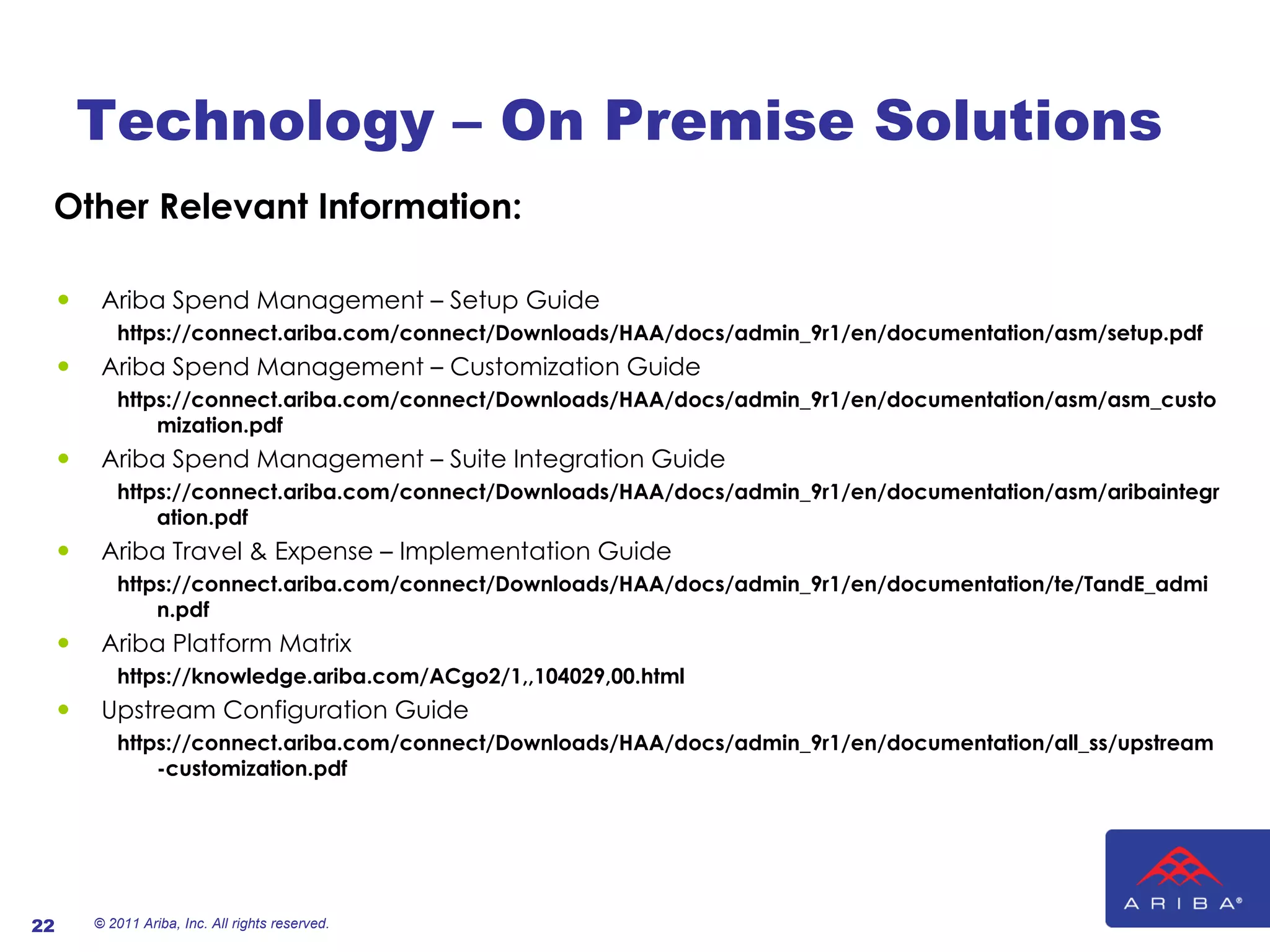 Technology – On Premise Solutions Other Relevant Information: Ariba Spend Management – Setup Guide https://connect.ariba.com/connect/Downloads/HAA/docs/admin_9r1/en/documentation/asm/setup.pdf  Ariba Spend Management – Customization Guide https://connect.ariba.com/connect/Downloads/HAA/docs/admin_9r1/en/documentation/asm/asm_customization.pdf Ariba Spend Management – Suite Integration Guide https://connect.ariba.com/connect/Downloads/HAA/docs/admin_9r1/en/documentation/asm/aribaintegration.pdf  Ariba Travel & Expense – Implementation Guide https://connect.ariba.com/connect/Downloads/HAA/docs/admin_9r1/en/documentation/te/TandE_admin.pdf  Ariba Platform Matrix https://knowledge.ariba.com/ACgo2/1,,104029,00.html Upstream Configuration Guide https://connect.ariba.com/connect/Downloads/HAA/docs/admin_9r1/en/documentation/all_ss/upstream-customization.pdf © 2011 Ariba, Inc. All rights reserved.  