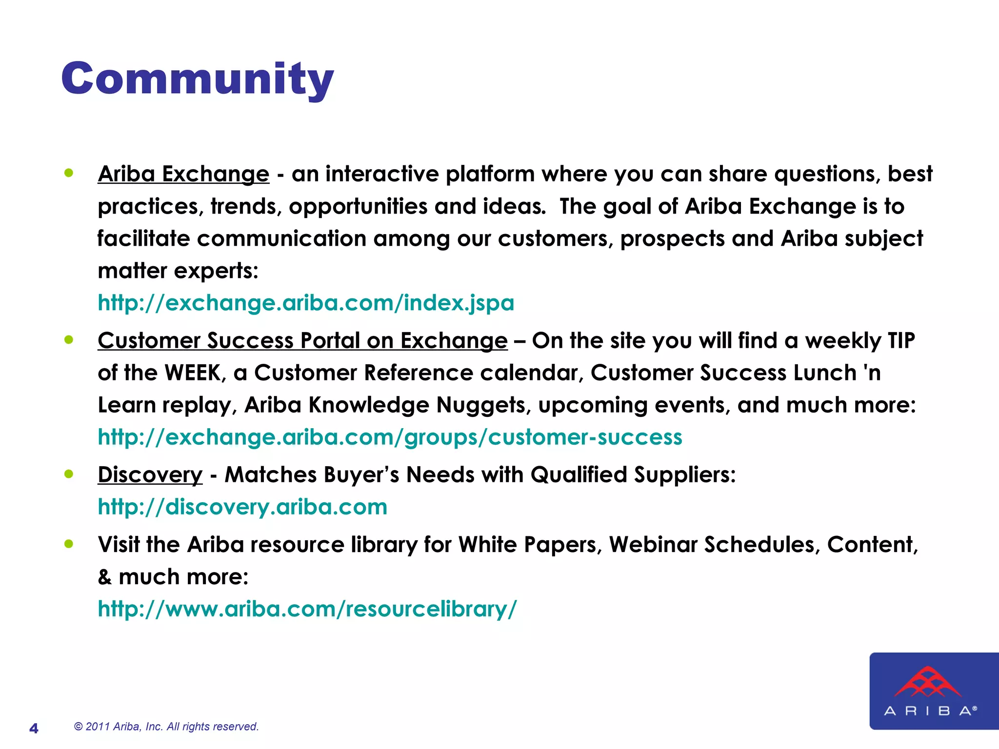Community Ariba Exchange  - an interactive   platform where you can   share questions, best practices, trends, opportunities and ideas .   The goal of Ariba Exchange is to facilitate communication among our customers, prospects and Ariba subject matter experts:  http://exchange.ariba.com/index.jspa  Customer Success Portal on Exchange  – On the site you will find a weekly TIP of the WEEK, a Customer Reference calendar, Customer Success Lunch 'n Learn replay, Ariba Knowledge Nuggets, upcoming events, and much more:  http://exchange.ariba.com/groups/customer-success   Discovery  - Matches Buyer’s Needs with Qualified Suppliers:  http://discovery.ariba.com   Visit the Ariba resource library for White Papers, Webinar Schedules, Content, & much more:  http://www.ariba.com/resourcelibrary/ © 2011 Ariba, Inc. All rights reserved.  