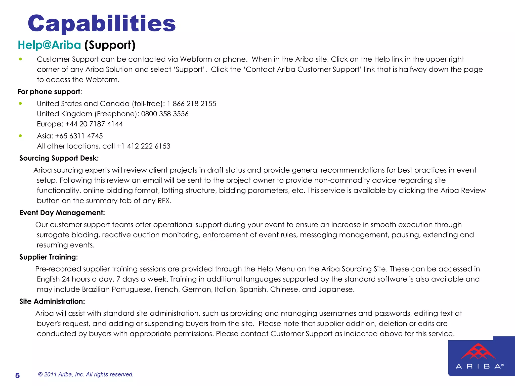 Capabilities [email_address]  (Support) Customer Support can be contacted via Webform or phone.  When in the Ariba site, Click on the Help link in the upper right corner of any Ariba Solution and select ‘Support’.  Click the ‘Contact Ariba Customer Support’ link that is halfway down the page to access the Webform. For phone support : United States and Canada (toll-free): 1 866 218 2155 United Kingdom (Freephone): 0800 358 3556 Europe: +44 20 7187 4144 Asia: +65 6311 4745 All other locations, call +1 412 222 6153   Sourcing Support Desk:    Ariba sourcing experts will review client projects in draft status and provide general recommendations for best practices in event setup. Following this review an email will be sent to the project owner to provide non-commodity advice regarding site functionality, online bidding format, lotting structure, bidding parameters, etc. This service is available by clicking the Ariba Review button on the summary tab of any RFX.     Event Day Management:  Our customer support teams offer operational support during your event to ensure an increase in smooth execution through surrogate bidding, reactive auction monitoring, enforcement of event rules, messaging management, pausing, extending and resuming events.     Supplier Training:  Pre-recorded supplier training sessions are provided through the Help Menu on the Ariba Sourcing Site. These can be accessed in English 24 hours a day, 7 days a week. Training in additional languages supported by the standard software is also available and may include Brazilian Portuguese, French, German, Italian, Spanish, Chinese, and Japanese.    Site Administration:  Ariba will assist with standard site administration, such as providing and managing usernames and passwords, editing text at buyer's request, and adding or suspending buyers from the site.  Please note that supplier addition, deletion or edits are conducted by buyers with appropriate permissions. Please contact Customer Support as indicated above for this service.  © 2011 Ariba, Inc. All rights reserved.  