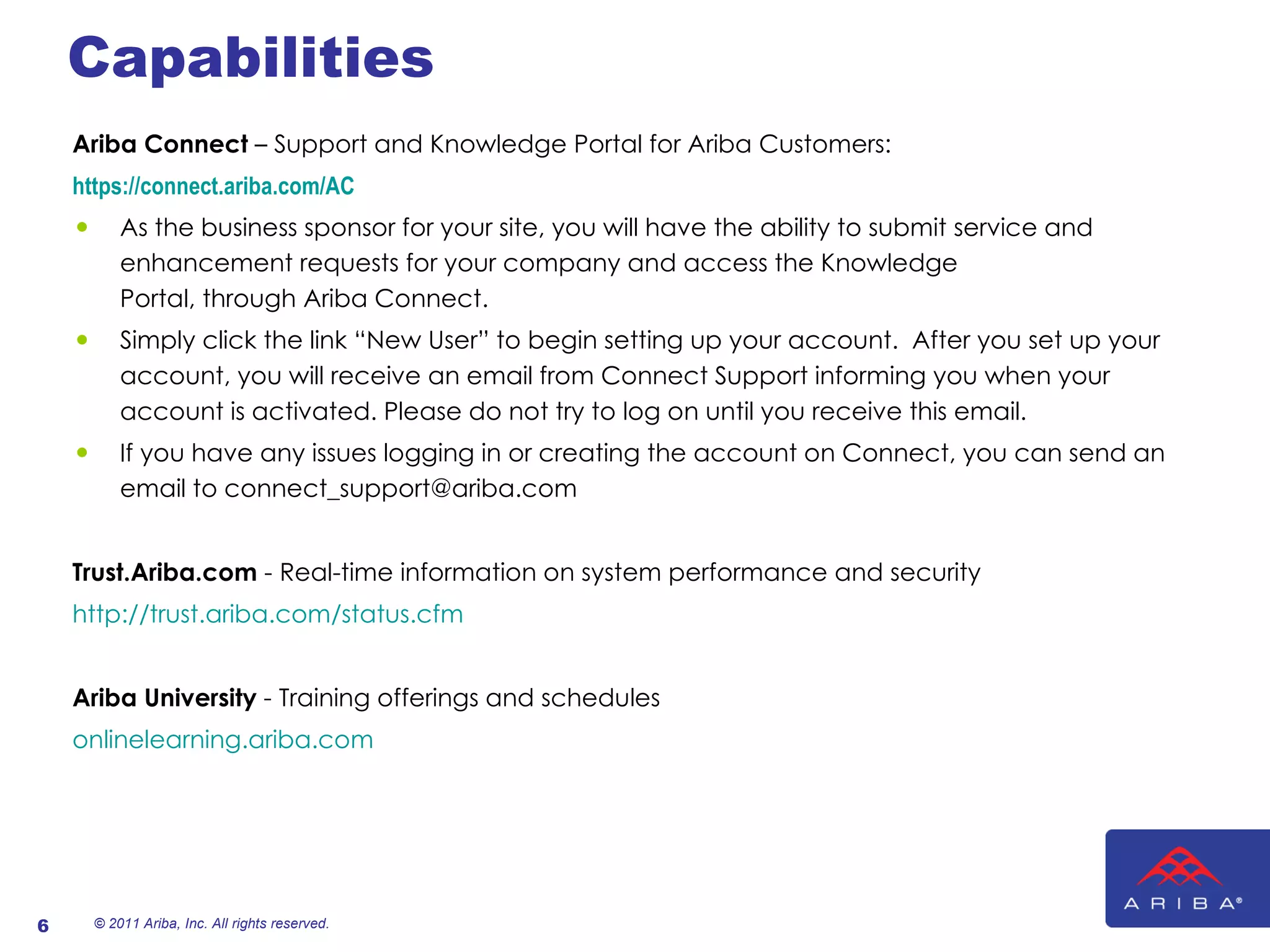 Capabilities Ariba Connect  – Support and Knowledge Portal for Ariba Customers: https://connect.ariba.com/AC   As the business sponsor for your site, you will have the ability to submit service and enhancement requests for your company and access the Knowledge Portal, through Ariba Connect. Simply click the link “New User” to begin setting up your account.  After you set up your account, you will receive an email from Connect Support informing you when your account is activated. Please do not try to log on until you receive this email.  If you have any issues logging in or creating the account on Connect, you can send an email to connect_support@ariba.com   Trust.Ariba.com  - Real-time information on system performance and security   http://trust.ariba.com/status.cfm Ariba University  - Training offerings and schedules onlinelearning.ariba.com     © 2011 Ariba, Inc. All rights reserved.  