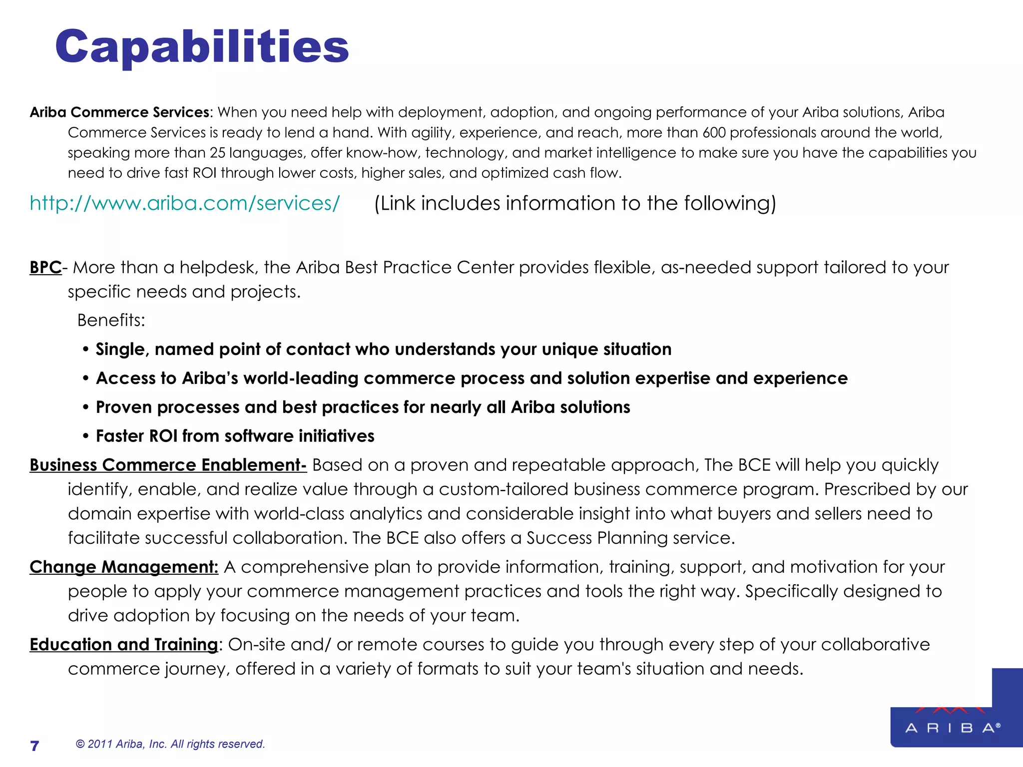 Capabilities Ariba Commerce Services : When you need help with deployment, adoption, and ongoing performance of your Ariba solutions, Ariba Commerce Services is ready to lend a hand. With agility, experience, and reach, more than 600 professionals around the world, speaking more than 25 languages, offer know-how, technology, and market intelligence to make sure you have the capabilities you need to drive fast ROI through lower costs, higher sales, and optimized cash flow. http://www.ariba.com/services/   (Link includes information to the following) BPC - More than a helpdesk, the Ariba Best Practice Center provides flexible, as-needed support tailored to your specific needs and projects. Benefits: •  Single, named point of contact who understands your unique situation •  Access to Ariba’s world-leading commerce process and solution expertise and experience •  Proven processes and best practices for nearly all Ariba solutions •  Faster ROI from software initiatives Business Commerce Enablement-  Based on a proven and repeatable approach, The BCE will help you quickly identify, enable, and realize value through a custom-tailored business commerce program. Prescribed by our domain expertise with world-class analytics and considerable insight into what buyers and sellers need to facilitate successful collaboration. The BCE also offers a Success Planning service. Change Management:  A comprehensive plan to provide information, training, support, and motivation for your people to apply your commerce management practices and tools the right way. Specifically designed to drive adoption by focusing on the needs of your team. Education and Training : On-site and/ or remote courses to guide you through every step of your collaborative commerce journey, offered in a variety of formats to suit your team's situation and needs.   © 2011 Ariba, Inc. All rights reserved.  
