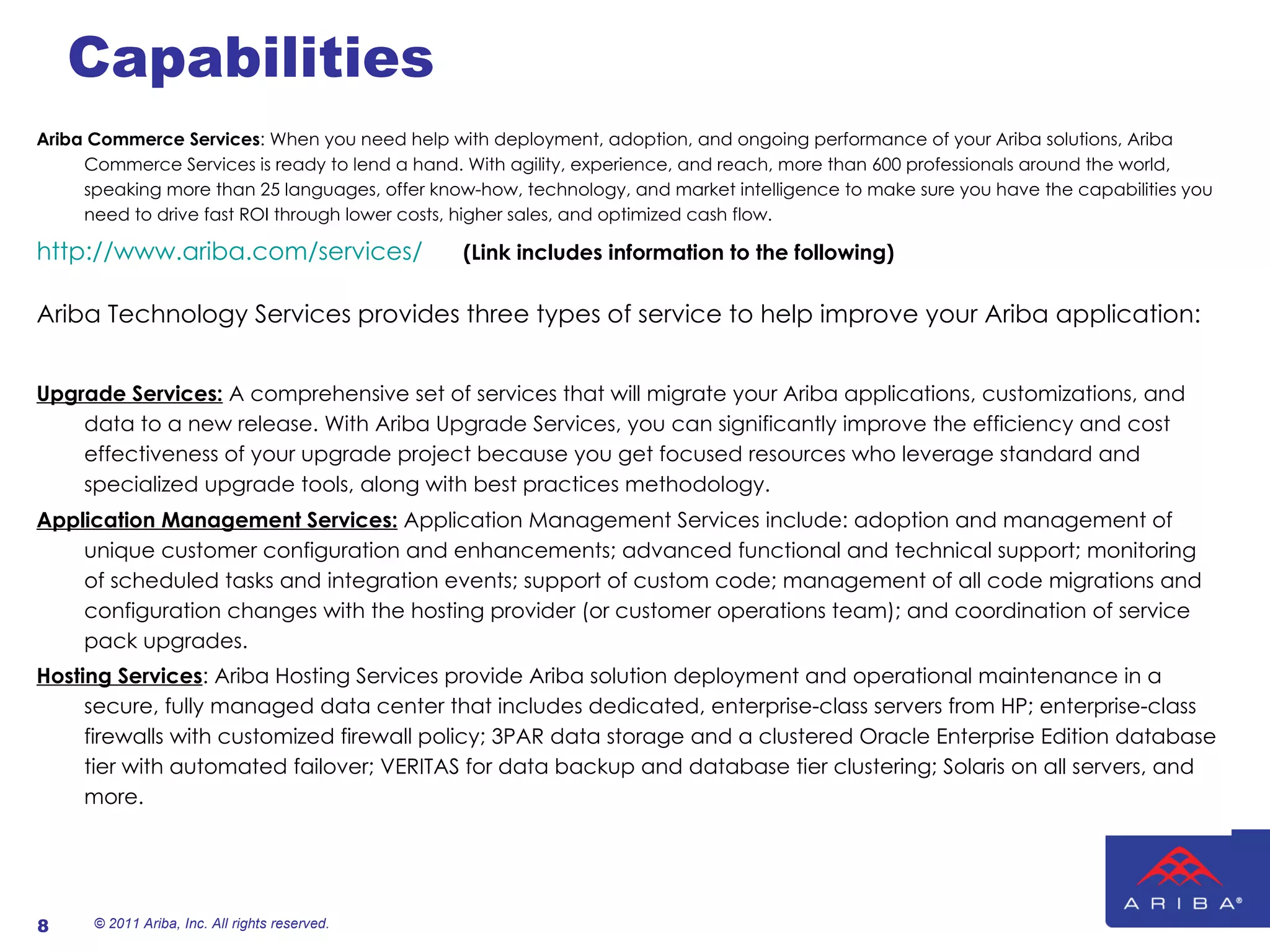 Capabilities Ariba Commerce Services : When you need help with deployment, adoption, and ongoing performance of your Ariba solutions, Ariba Commerce Services is ready to lend a hand. With agility, experience, and reach, more than 600 professionals around the world, speaking more than 25 languages, offer know-how, technology, and market intelligence to make sure you have the capabilities you need to drive fast ROI through lower costs, higher sales, and optimized cash flow. http://www.ariba.com/services/   (Link includes information to the following) Ariba Technology Services provides three types of service to help improve your Ariba application: Upgrade Services:  A comprehensive set of services that will migrate your Ariba applications, customizations, and data to a new release. With Ariba Upgrade Services, you can significantly improve the efficiency and cost effectiveness of your upgrade project because you get focused resources who leverage standard and specialized upgrade tools, along with best practices methodology. Application Management Services:  Application Management Services include: adoption and management of unique customer configuration and enhancements; advanced functional and technical support; monitoring of scheduled tasks and integration events; support of custom code; management of all code migrations and configuration changes with the hosting provider (or customer operations team); and coordination of service pack upgrades. Hosting Services : Ariba Hosting Services provide Ariba solution deployment and operational maintenance in a secure, fully managed data center that includes dedicated, enterprise-class servers from HP; enterprise-class firewalls with customized firewall policy; 3PAR data storage and a clustered Oracle Enterprise Edition database tier with automated failover; VERITAS for data backup and database tier clustering; Solaris on all servers, and more.     © 2011 Ariba, Inc. All rights reserved.  