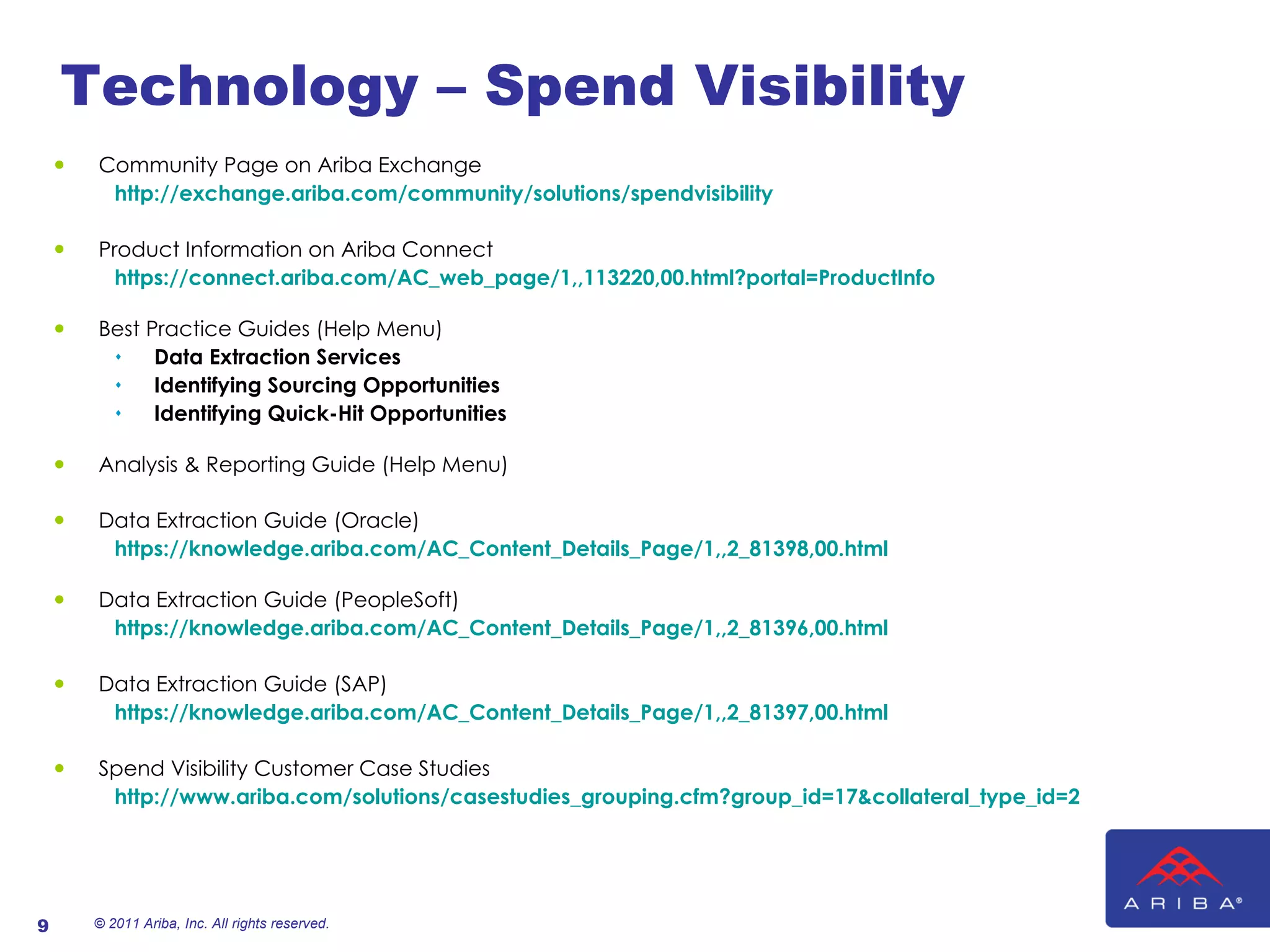 Technology – Spend Visibility Community Page on Ariba Exchange http://exchange.ariba.com/community/solutions/spendvisibility Product Information on Ariba Connect https://connect.ariba.com/AC_web_page/1,,113220,00.html?portal=ProductInfo Best Practice Guides (Help Menu) Data Extraction Services Identifying Sourcing Opportunities Identifying Quick-Hit Opportunities Analysis & Reporting Guide (Help Menu) Data Extraction Guide (Oracle) https://knowledge.ariba.com/AC_Content_Details_Page/1,,2_81398,00.html Data Extraction Guide (PeopleSoft) https://knowledge.ariba.com/AC_Content_Details_Page/1,,2_81396,00.html Data Extraction Guide (SAP) https://knowledge.ariba.com/AC_Content_Details_Page/1,,2_81397,00.html Spend Visibility Customer Case Studies http://www.ariba.com/solutions/casestudies_grouping.cfm?group_id=17&collateral_type_id=2 © 2011 Ariba, Inc. All rights reserved.  