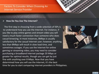 Factors To Consider When Choosing An
Internet Service Provider
 How Do You Use The Internet?
The first step in choosing from a wide selection of ISPs is
to understand how you use the Internet. For instance, if
you like to play online games and stream video you will
need a much faster connection than someone who does
casual browsing. In most instances, 8Mbps is usually
satisfactory for the casual Internet user; however, anything
less than 8Mbps will result in slow load time, and
sometimes outages. If you use the Internet for online
gaming or streaming video, you may need to consider
purchasing a broadband Internet package 20 Mbps or
greater for optimal results, though you can get by just
fine with anything over 8 Mbps. Now that you have
determined how you will use the Internet, it’s the best
time for you to start comparing Internet providers in Philippines.
 