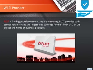 Wi-Fi Provider
PLDT – The biggest telecom company in the country, PLDT provides both
service reliability and the largest area coverage for their fiber, DSL, or LTE
broadband home or business packages.
 