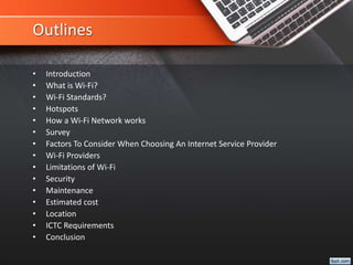 Outlines
• Introduction
• What is Wi-Fi?
• Wi-Fi Standards?
• Hotspots
• How a Wi-Fi Network works
• Survey
• Factors To Consider When Choosing An Internet Service Provider
• Wi-Fi Providers
• Limitations of Wi-Fi
• Security
• Maintenance
• Estimated cost
• Location
• ICTC Requirements
• Conclusion
 