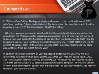 Estimated Cost
PLDT/Smart/Sun Cellular. The biggest player in the group is the combined force of PLDT
with Smart and Sun Cellular under its hood. The latest subscriber count is close to 4 million
broadband users. PLDT DSL Plan starts at Php999 for 1Mbps.
Whenever you can save money you should take the opportunity. Many Internet service
providers in the Philippines offer special promotions from time to time, you will just need
to keep your eyes peeled for the deals and pay attention to advertisements. Right now, the
broadband provider who is offering the best introductory offer is PLDT. PLDT is offering 50
percent off various plans for those who switch to PLDT Home DSL. That means you could
pay as little as ₱495 per month for one year!
In addition to saving 50 percent on your broadband bill for the first year, you will also
receive free installation which saves you ₱1,100, a free WiFi modem, saving you ₱1,200,
and free activation that will save you another ₱1,500! Although you are required to sign a
36-month contract, but at a 50 percent discount who would complain? There are a variety
of PLDT broadband internet options that are eligible for this special promotion. Add PLDT to
the top of your consideration list.
 