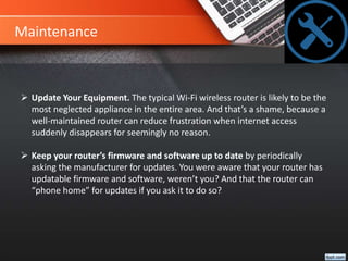 Maintenance
 Update Your Equipment. The typical Wi-Fi wireless router is likely to be the
most neglected appliance in the entire area. And that’s a shame, because a
well-maintained router can reduce frustration when internet access
suddenly disappears for seemingly no reason.
 Keep your router’s firmware and software up to date by periodically
asking the manufacturer for updates. You were aware that your router has
updatable firmware and software, weren’t you? And that the router can
“phone home” for updates if you ask it to do so?
 