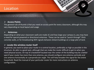  Access Points
The general rule of thumb is that you need an access point for every classroom, although this may
vary depending on local layout and usage.
 Antennas
Depending on what your classroom walls are made of, and how large your campus is, you may have
a need for special powered or directional antennas. These can be used to "punch through" thick
concrete walls, or for broadcasting WiFi signals between distant buildings on a large plot of land.
 Locate the wireless router itself
In general, you want to place your router in a central location, preferably as high as possible in the
structure. An attic is a good spot, although that can make the router difficult to get to when you
need physical access. On top of a bookshelf located near the center of the building may be a better
spot.If your router has more than one antenna, you should configure one antenna vertically and
one antenna horizontally at a perpendicular angle. This will help broaden the signal for the entire
household. Read the manual of your particular router for more instructions on antenna
configuration.
Location
 