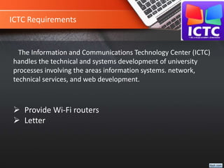ICTC Requirements
The Information and Communications Technology Center (ICTC)
handles the technical and systems development of university
processes involving the areas information systems. network,
technical services, and web development.
 Provide Wi-Fi routers
 Letter
 