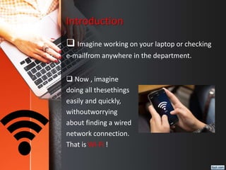 Introduction
 Imagine working on your laptop or checking
e-mailfrom anywhere in the department.
 Now , imagine
doing all thesethings
easily and quickly,
withoutworrying
about finding a wired
network connection.
That is Wi-Fi !
 
