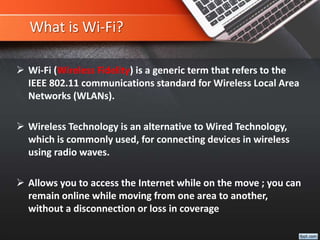 What is Wi-Fi?
 Wi-Fi (Wireless Fidelity) is a generic term that refers to the
IEEE 802.11 communications standard for Wireless Local Area
Networks (WLANs).
 Wireless Technology is an alternative to Wired Technology,
which is commonly used, for connecting devices in wireless
using radio waves.
 Allows you to access the Internet while on the move ; you can
remain online while moving from one area to another,
without a disconnection or loss in coverage
 