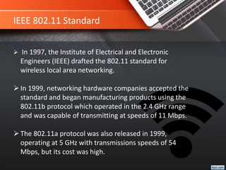 IEEE 802.11 Standard
 In 1997, the Institute of Electrical and Electronic
Engineers (IEEE) drafted the 802.11 standard for
wireless local area networking.
In 1999, networking hardware companies accepted the
standard and began manufacturing products using the
802.11b protocol which operated in the 2.4 GHz range
and was capable of transmitting at speeds of 11 Mbps.
The 802.11a protocol was also released in 1999,
operating at 5 GHz with transmissions speeds of 54
Mbps, but its cost was high.
 