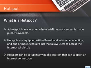 Hotspot
What is a Hotspot ?
 A Hotspot is any location where Wi-Fi network access is made
publicly available.
 Hotspots are equipped with a Broadband Internet connection,
and one or more Access Points that allow users to access the
Internet wirelessly.
 Hotspots can be setup in any public location that can support an
Internet connection.
 