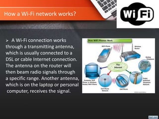 How a Wi-Fi network works?
 A Wi-Fi connection works
through a transmitting antenna,
which is usually connected to a
DSL or cable Internet connection.
The antenna on the router will
then beam radio signals through
a specific range. Another antenna,
which is on the laptop or personal
computer, receives the signal.
 
