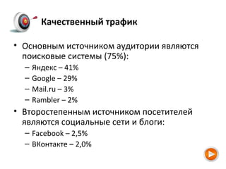 Качественный трафик
• Основным источником аудитории являются
поисковые системы (75%):
– Яндекс – 41%
– Google – 29%
– Mail.ru – 3%
– Rambler – 2%
• Второстепенным источником посетителей
являются социальные сети и блоги:
– Facebook – 2,5%
– ВКонтакте – 2,0%
 