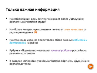 Только важная информация
• На сегодняшний день рейтинг включает более 700 лучших
рекламных агентств и студий
• Наиболее интересные компании получают знак качества от
редакции издания
• На страницах издания представлен обзор важных событий и
достижений на рынке
• Рубрика «Портфолио» освещает лучшие работы российских
рекламных агентств
• В разделе «Клиенты» указаны агентства-партнеры крупнейших
рекламодателей
 