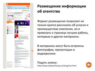 Размещение информации
об агентстве
Формат размещения позволяет не
только кратко рассказать об услугах и
преимуществах компании, но и
привязать к странице лучшие работы,
интервью и другие материалы.
В материалы могут быть встроены
фотографии, презентации и
видеоролики.
Подать заявку:
http://www.alladvertising.ru/rating/rrar.html
 
