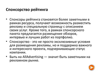 Спонсорство рейтинга
• Спонсоры рейтинга становятся более заметными в
рамках ресурса, получают возможность разместить
рекламу и специальную страницу с описанием
своих услуг. Кроме того, в рамках спонсорского
пакета предлагается размещение обзоров,
интервью и лучших работ из портфолио.
• Спонсорство - это не просто эксклюзивные условия
для размещения рекламы, но и поддержка важного
и интересного проекта, подчеркивающие статус
компании.
• Быть на AllAdvertising — значит быть заметными на
рекламном рынке.
 